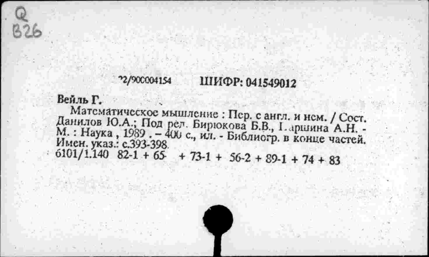 ﻿■'2/90С004154 ШИФР: 041549012
Вейль Г.
Математическое мышление : Пер. с англ, и нем. / Сеет. Данилов Ю.А.; Под пел. Бирюкова Б.В., 1.аршина А.Н. -М. : Наука , 1989 . - 400 с., ил. - Библиогр. в конце частей. Имен, указ.: с.393-398
6101/1.140 82-1 + 65 + 73-1 + 56-2 + 89-1 + 74 + 83